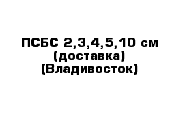 ПСБС 2,3,4,5,10 см (доставка) (Владивосток) 